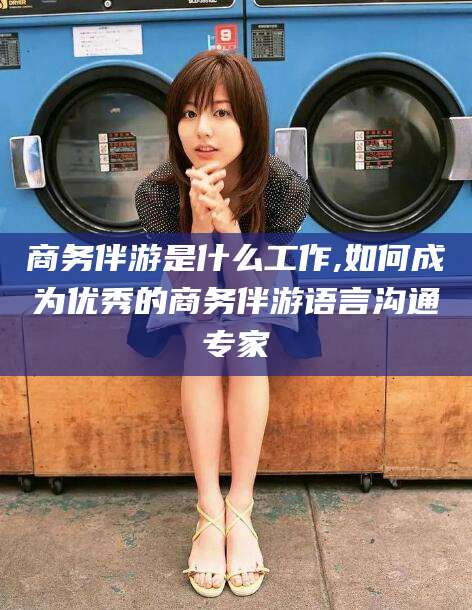 霍邱商务伴游是什么工作,如何成为优秀的商务伴游语言沟通专家
