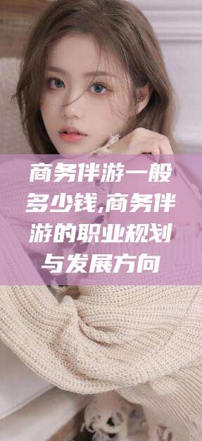 霍邱商务伴游一般多少钱,商务伴游的职业规划与发展方向