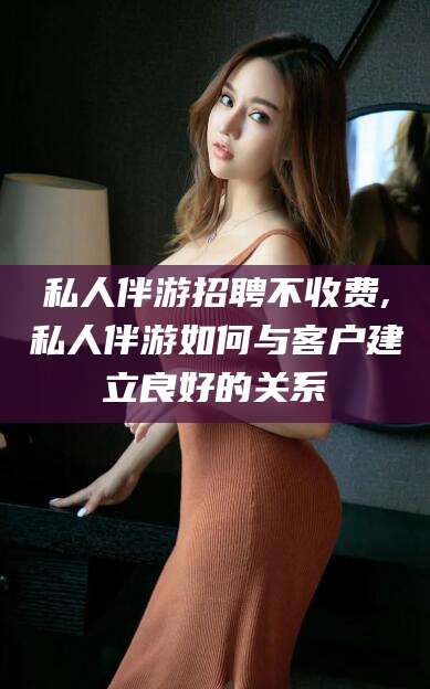 霍邱私人伴游招聘不收费,私人伴游如何与客户建立良好的关系