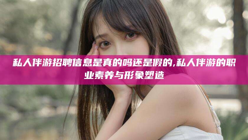 霍邱私人伴游招聘信息是真的吗还是假的,私人伴游的职业素养与形象塑造