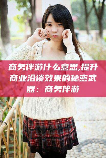 霍邱商务伴游什么意思,提升商业洽谈效果的秘密武器：商务伴游