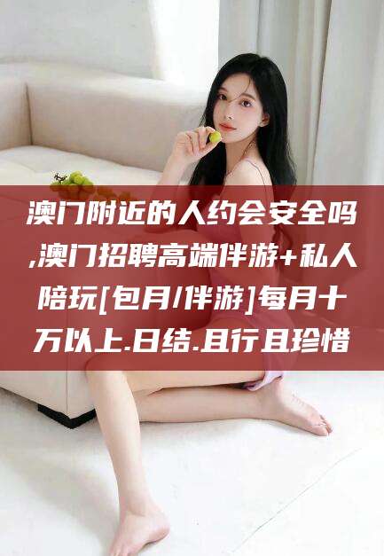 霍邱澳门附近的人约会安全吗,澳门招聘高端伴游+私人陪玩[包月/伴游]每月十万以上.日结.且行且珍惜