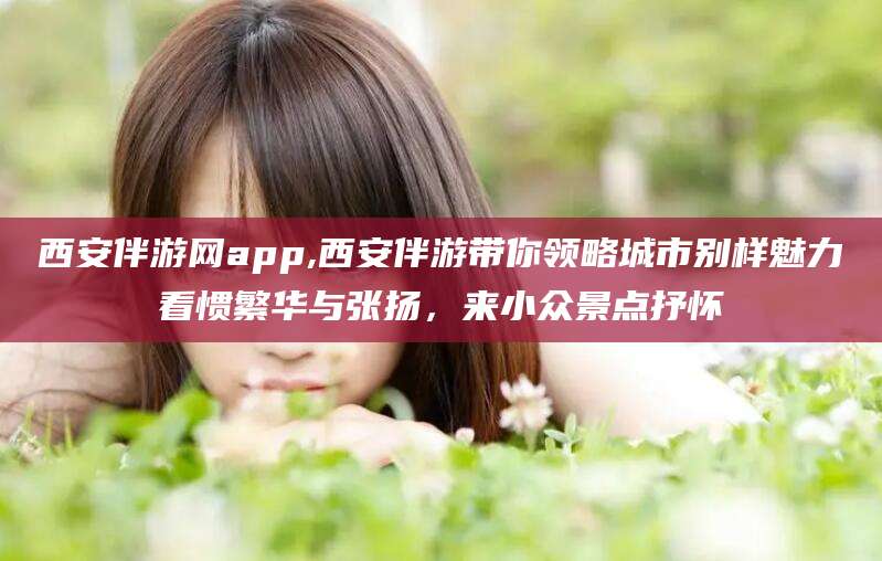 霍邱西安伴游网app,西安伴游带你领略城市别样魅力看惯繁华与张扬，来小众景点抒怀