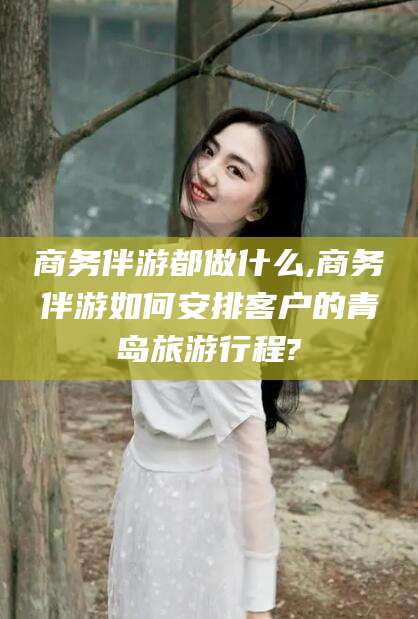 霍邱商务伴游都做什么,商务伴游如何安排客户的青岛旅游行程?