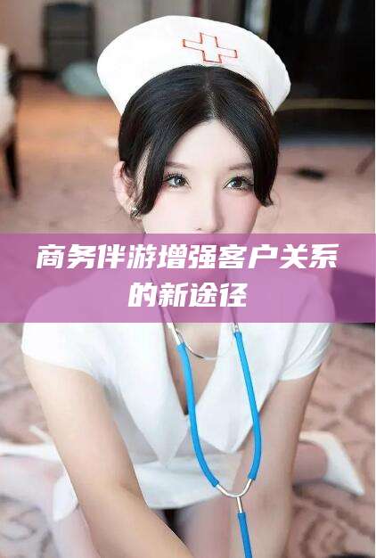 霍邱商务伴游增强客户关系的新途径