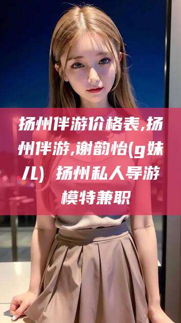 霍邱扬州伴游价格表,扬州伴游,谢韵怡(g妹儿) 扬州私人导游 模特兼职