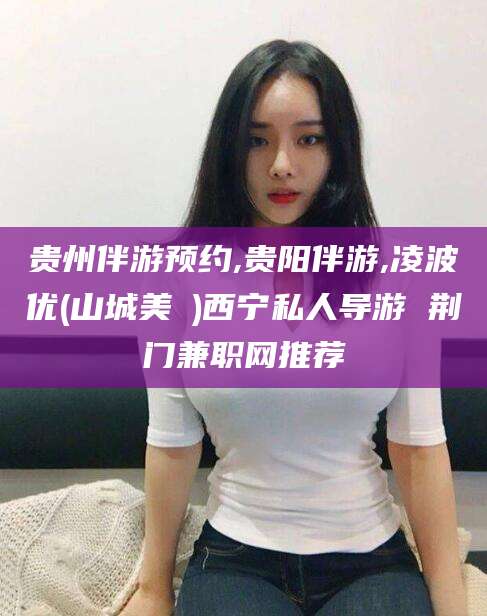 霍邱贵州伴游预约,贵阳伴游,凌波优(山城美姫)西宁私人导游 荆门兼职网推荐