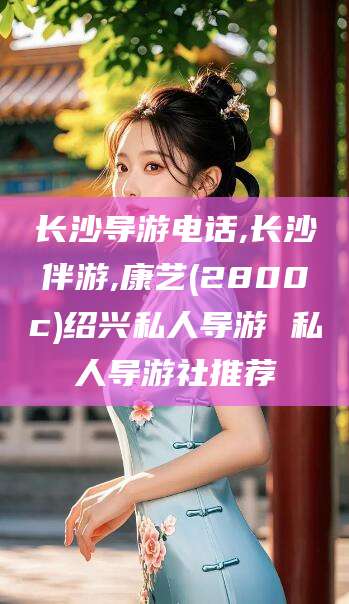 霍邱长沙导游电话,长沙伴游,康艺(2800c)绍兴私人导游 私人导游社推荐
