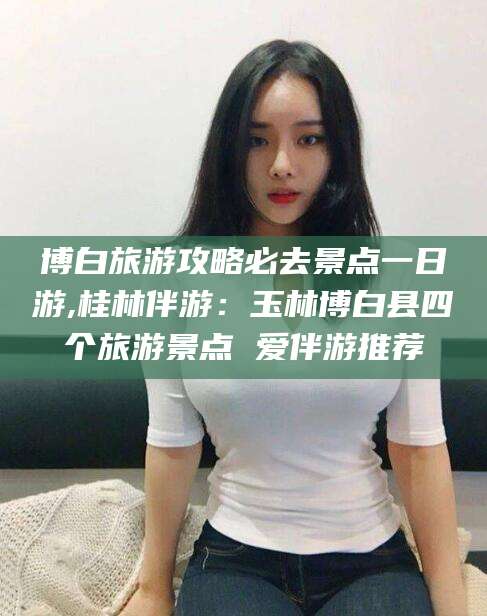 霍邱博白旅游攻略必去景点一日游,桂林伴游：玉林博白县四个旅游景点 爱伴游推荐