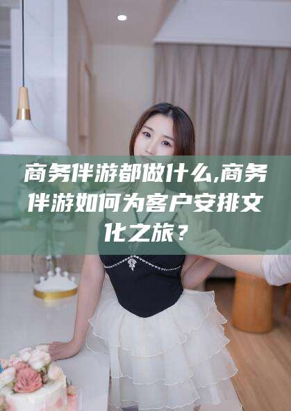 霍邱商务伴游都做什么,商务伴游如何为客户安排文化之旅？