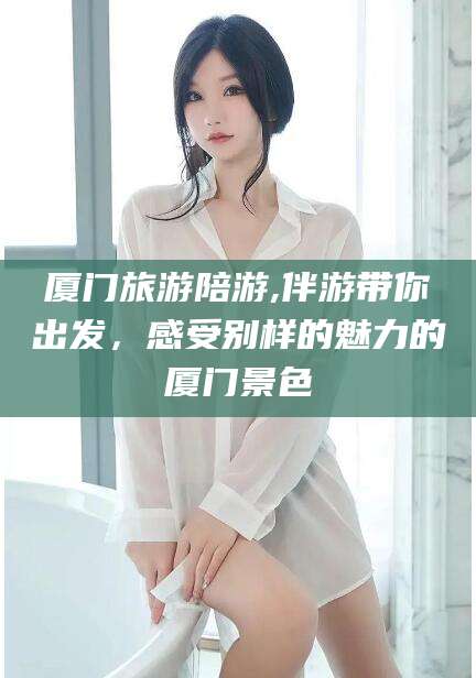 霍邱厦门旅游陪游,伴游带你出发，感受别样的魅力的厦门景色