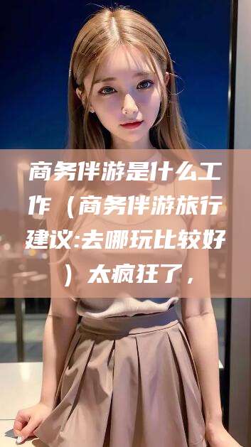 霍邱商务伴游是什么工作（商务伴游旅行建议:去哪玩比较好）太疯狂了，