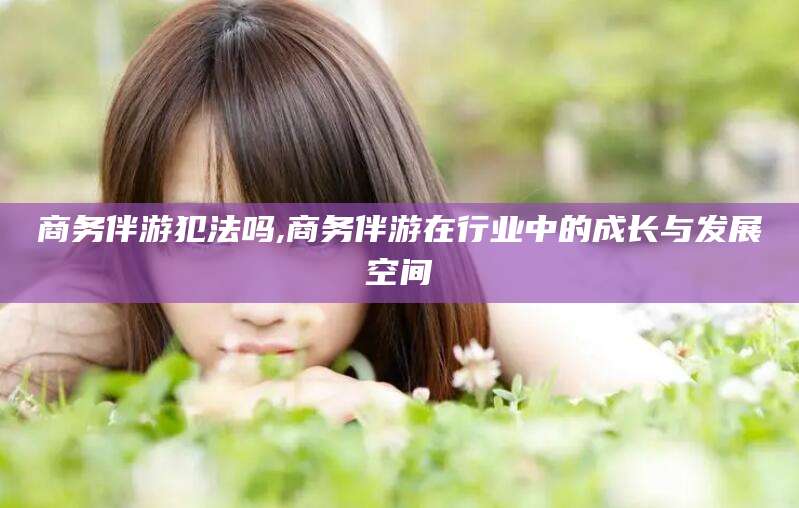 霍邱商务伴游犯法吗,商务伴游在行业中的成长与发展空间