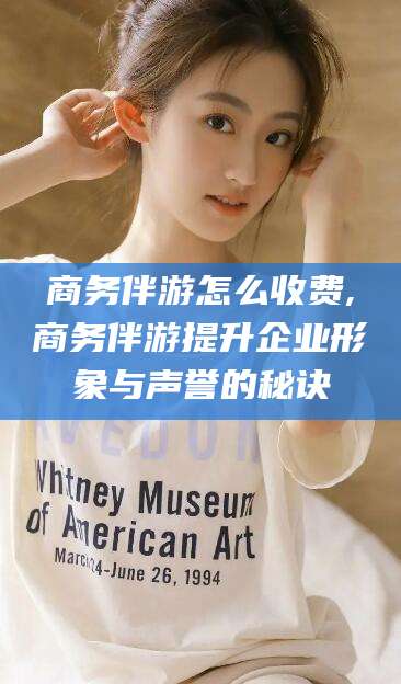 霍邱商务伴游怎么收费,商务伴游提升企业形象与声誉的秘诀