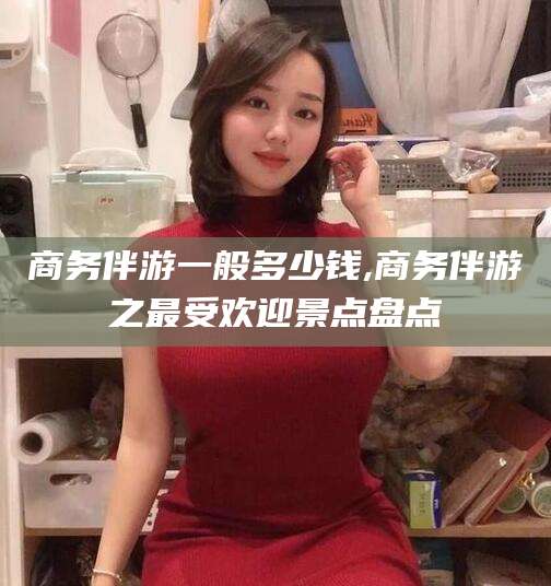 霍邱商务伴游一般多少钱,商务伴游之最受欢迎景点盘点